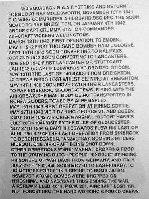 <p>460 Squadron R.A.A.F. Strike and Return. Formed at
        RAF Molesworth, November 15th 1941 C.O. Wing-Commander A. Hubbard DSO
        DFC. The Sqdn moved to RAF Breighton, on January 4th 1942. Group Captain
      Crummy, Station Commander. Aircraft Vickers Wellingtons.</p>
      <p>March 12th 1942, first operation, to Emden. <br>
  May 1 1942 first thousand bomber raid Cologne. <br>
  Sept 15th 1942 Sqdn converting to Halifaxs. <br>
  Oct 2nd 1942 Sqdn converting to Lancaster.<br>
  Nov 2nd 1942 first Lancaster Op. Stuttgart<br>
  Jan 1943 G/Capt H.I.Edwards VC DSO DFC St Com<br>
  May 13th the last of 140 raids from Breighton, 49 crews being lost whilst serving
  at Breighton.<br>
  May 14th, 460 Sqdn moved with their Lancasters to RAF Binbrook, ground crews,
  flying with the air crews, the main body being transported in Horsa gliders,
  towed by Albemarles.<br>
  May 16th 1943 first operation at mining sortie.<br>
  May 26th 1943 visit by King George VI and Queen.<br>
  Sept 16th 1943 Air-Chief Marshall Butch Harris<br>
  July 20th 1944 visit by the Duke of Gloucester<br>
  Nov 27th 1944 G/Capt H.I.Edwards flew his last op.<br>
  April 25th 1945 the last operation from Binbrook to Berchtesgaden, ANZAC
  Day, bombing Hitlers hideout, one air-craft being shot down.</p>
      